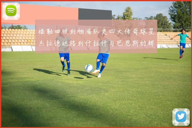 福勒回顾利物浦队史四大传奇球星杰拉德达格利什拉什与巴恩斯的辉煌成就