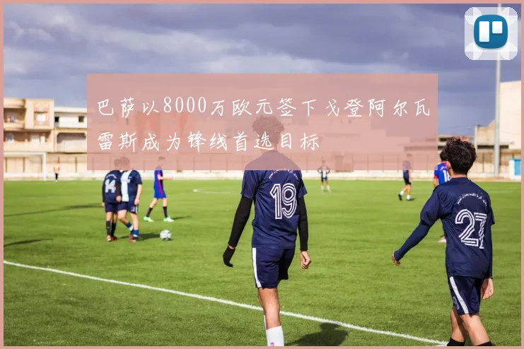 巴萨以8000万欧元签下戈登阿尔瓦雷斯成为锋线首选目标