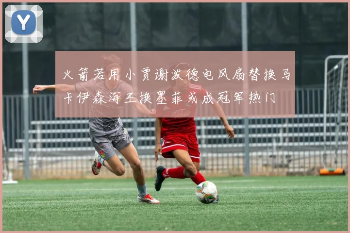 火箭若用小贾谢泼德电风扇替换马卡伊森海王换墨菲或成冠军热门