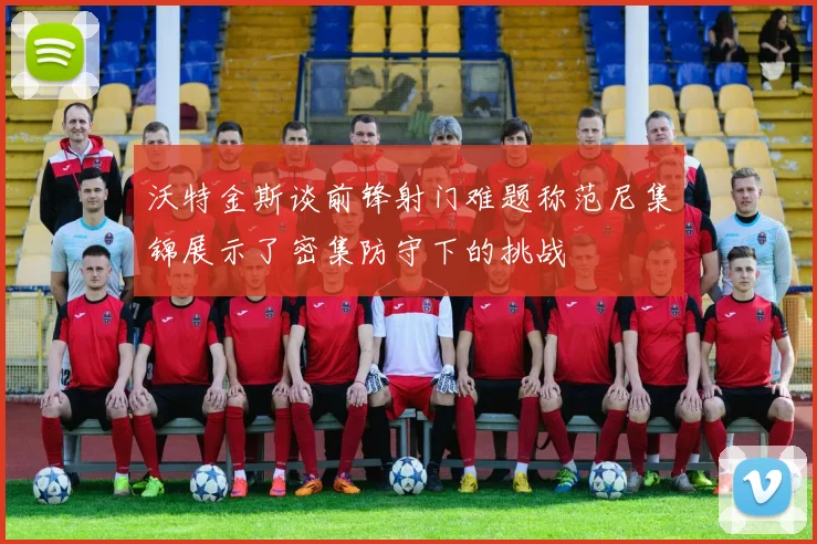 沃特金斯谈前锋射门难题称范尼集锦展示了密集防守下的挑战