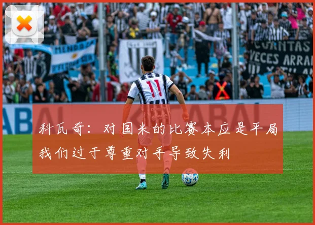 科瓦奇：对国米的比赛本应是平局我们过于尊重对手导致失利