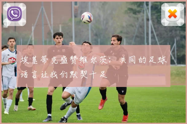 埃基蒂克盛赞维尔茨：共同的足球语言让我们默契十足