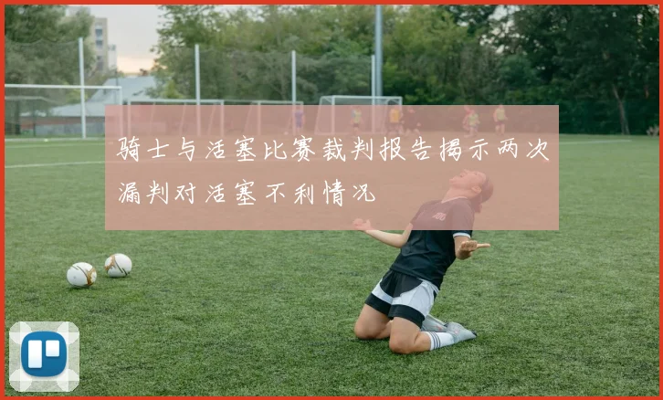 骑士与活塞比赛裁判报告揭示两次漏判对活塞不利情况