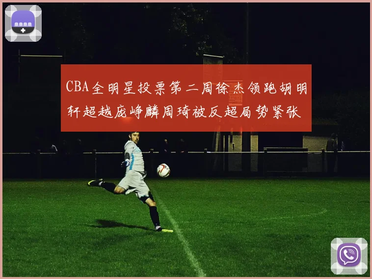 CBA全明星投票第二周徐杰领跑胡明轩超越庞峥麟周琦被反超局势紧张