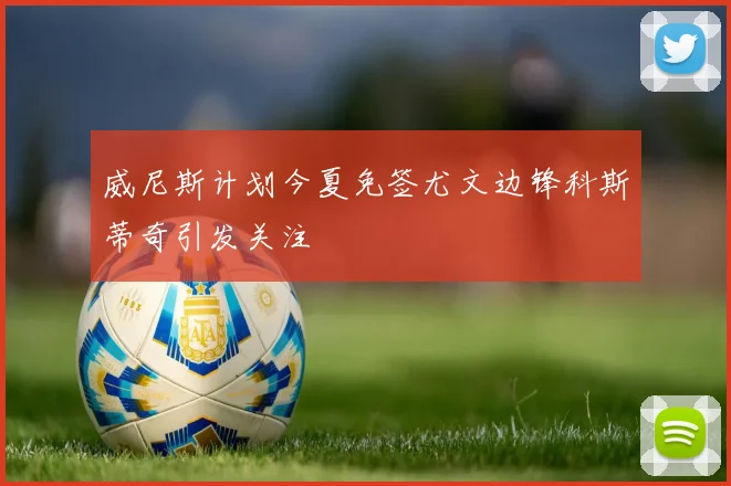 威尼斯计划今夏免签尤文边锋科斯蒂奇引发关注