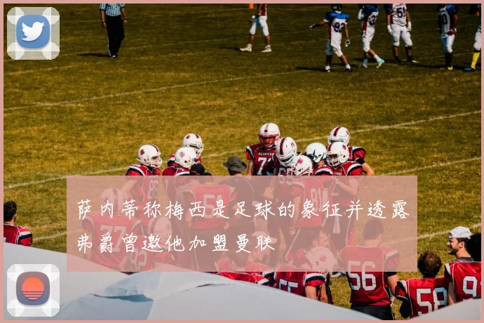 萨内蒂称梅西是足球的象征并透露弗爵曾邀他加盟曼联