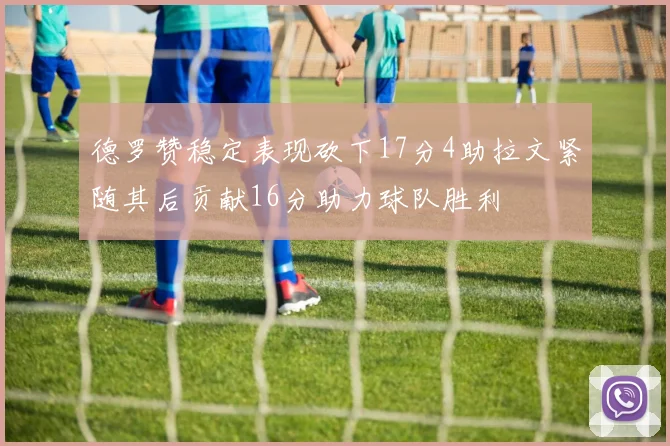 德罗赞稳定表现砍下17分4助拉文紧随其后贡献16分助力球队胜利