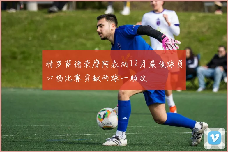 特罗萨德荣膺阿森纳12月最佳球员六场比赛贡献两球一助攻