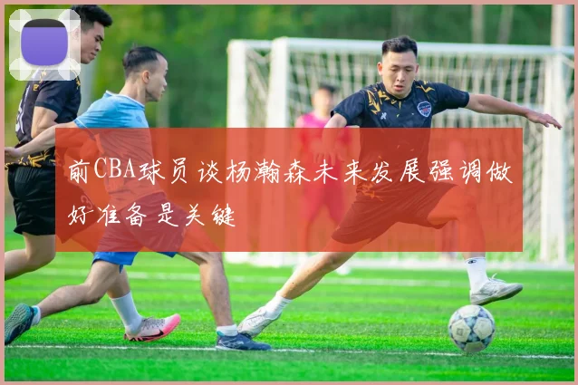 前CBA球员谈杨瀚森未来发展强调做好准备是关键