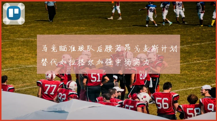 马竞瞄准狼队后腰若昂戈麦斯计划替代加拉格尔加强中场实力