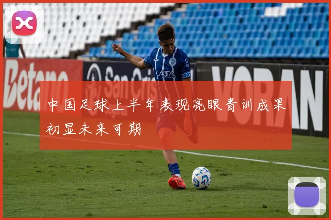 中国足球上半年表现亮眼青训成果初显未来可期