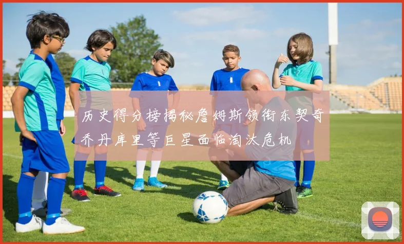 历史得分榜揭秘詹姆斯领衔东契奇乔丹库里等巨星面临淘汰危机