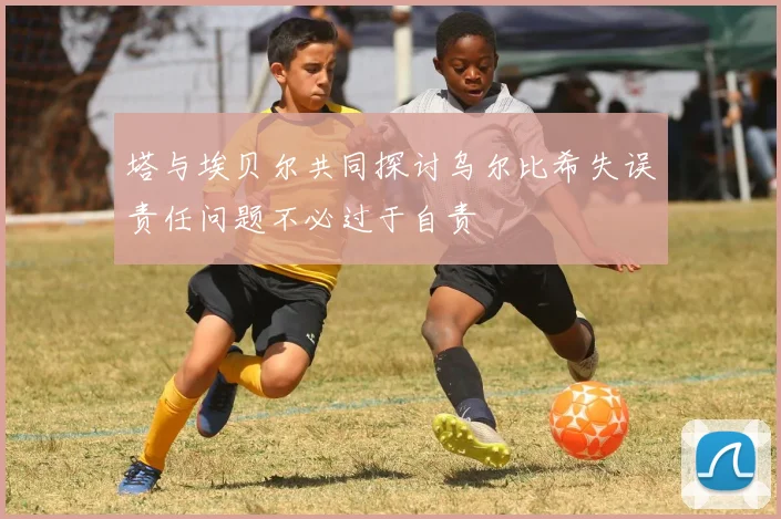 塔与埃贝尔共同探讨乌尔比希失误责任问题不必过于自责