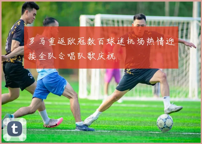 罗马重返欧冠数百球迷机场热情迎接全队合唱队歌庆祝