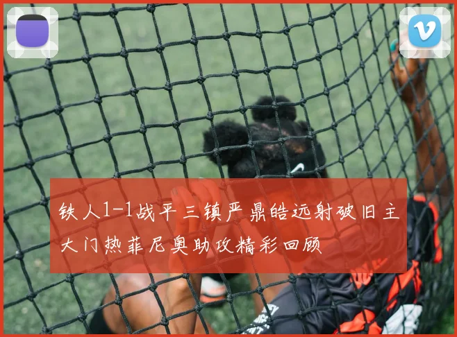 铁人1-1战平三镇严鼎皓远射破旧主大门热菲尼奥助攻精彩回顾