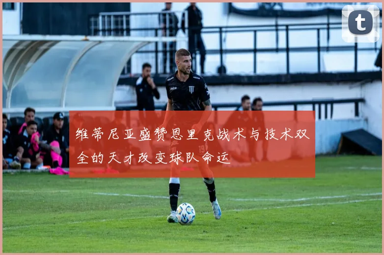 维蒂尼亚盛赞恩里克战术与技术双全的天才改变球队命运