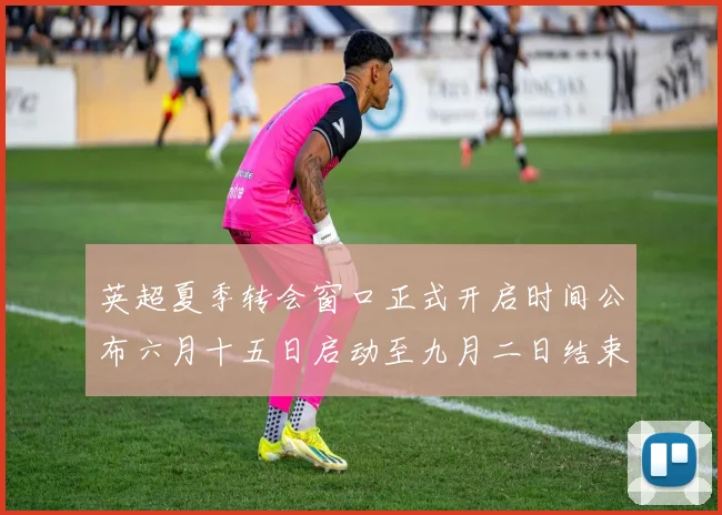 英超夏季转会窗口正式开启时间公布六月十五日启动至九月二日结束