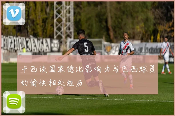 卡西谈国家德比影响力与巴西球员的愉快相处经历