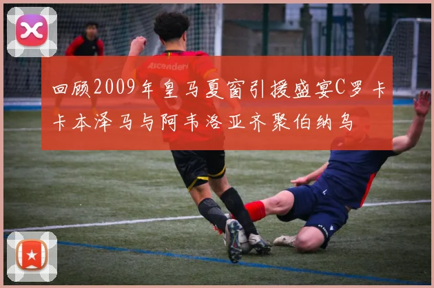 回顾2009年皇马夏窗引援盛宴C罗卡卡本泽马与阿韦洛亚齐聚伯纳乌