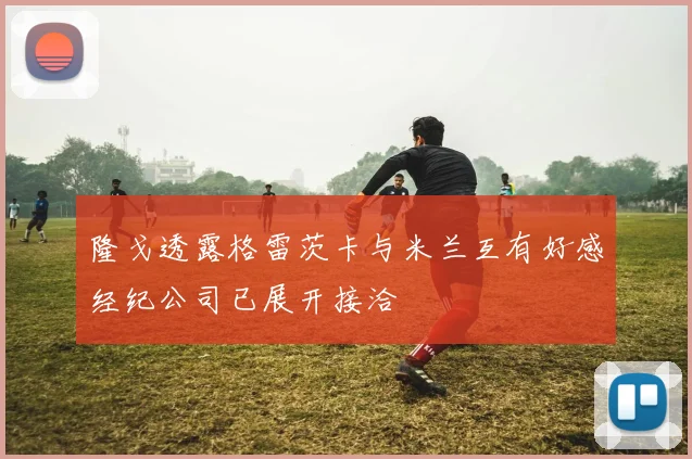 隆戈透露格雷茨卡与米兰互有好感经纪公司已展开接洽