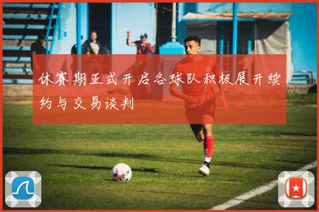 休赛期正式开启各球队积极展开续约与交易谈判
