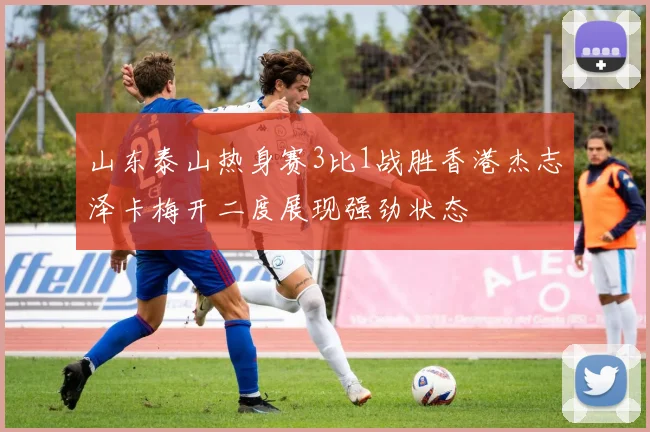 山东泰山热身赛3比1战胜香港杰志泽卡梅开二度展现强劲状态