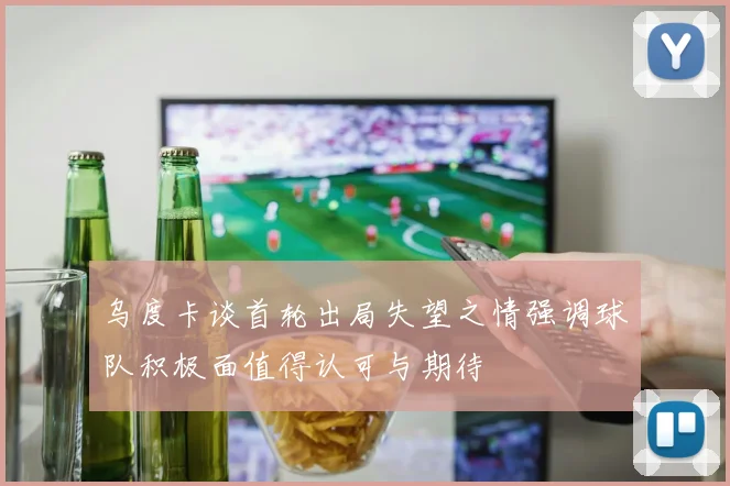乌度卡谈首轮出局失望之情强调球队积极面值得认可与期待