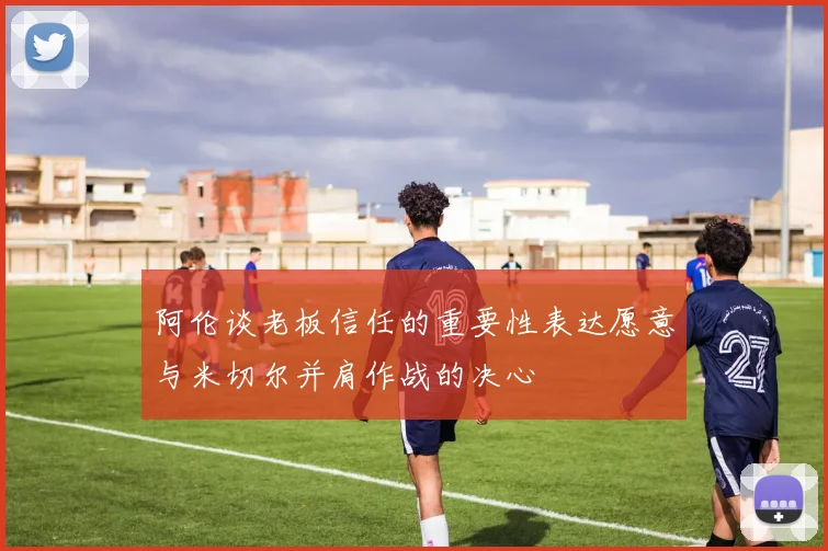 阿伦谈老板信任的重要性表达愿意与米切尔并肩作战的决心