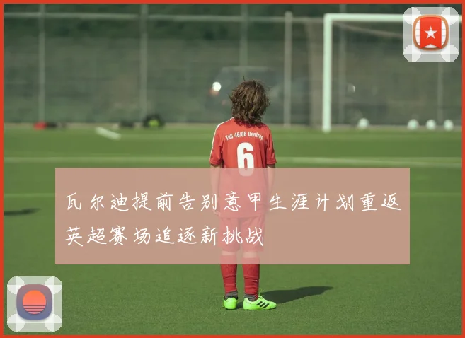 瓦尔迪提前告别意甲生涯计划重返英超赛场追逐新挑战