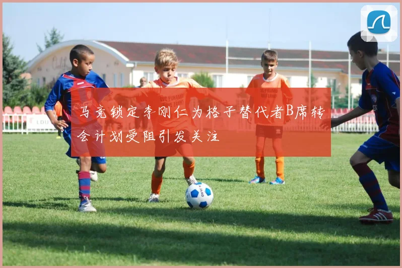 马竞锁定李刚仁为格子替代者B席转会计划受阻引发关注