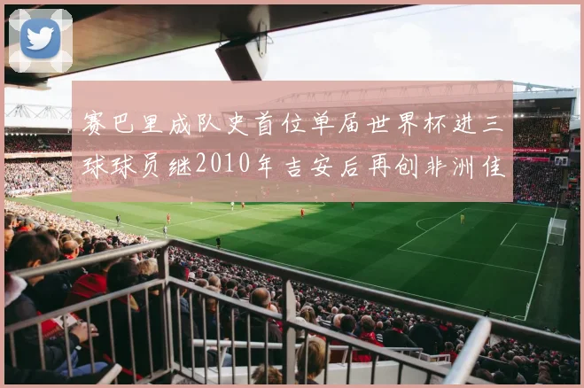 赛巴里成队史首位单届世界杯进三球球员继2010年吉安后再创非洲佳绩