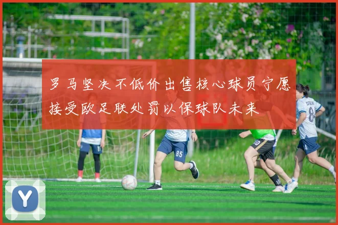 罗马坚决不低价出售核心球员宁愿接受欧足联处罚以保球队未来